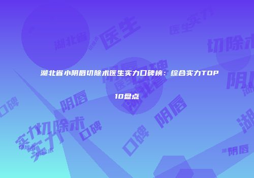 湖北省小阴唇切除术医生实力口碑榜：综合实力TOP10盘点