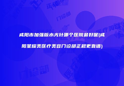 咸阳市加强版水光针哪个医院最好呢(咸阳星耀美医疗美容门诊部正规更靠谱)