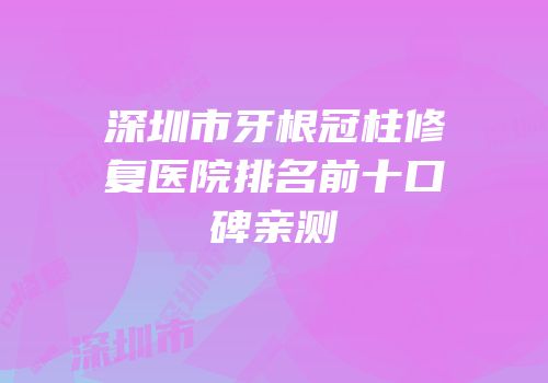 深圳市牙根冠柱修复医院排名前十口碑亲测