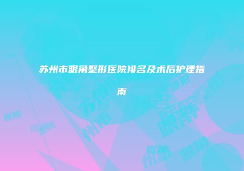 苏州市眼角整形医院排名及术后护理指南