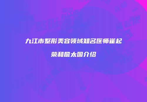 九江市整形美容领域知名医师崔起荣和詹太国介绍