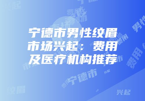 宁德市男性纹眉市场兴起：费用及医疗机构推荐