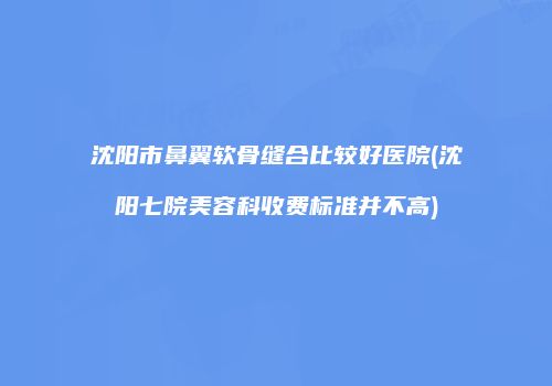 沈阳市鼻翼软骨缝合比较好医院(沈阳七院美容科收费标准并不高)