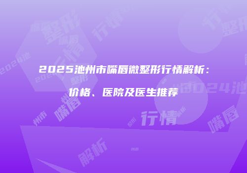 2025池州市嘴唇微整形行情解析：价格、医院及医生推荐