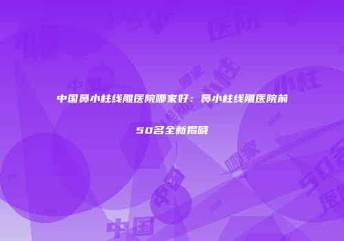 中国鼻小柱线雕医院哪家好：鼻小柱线雕医院前50名全新揭晓