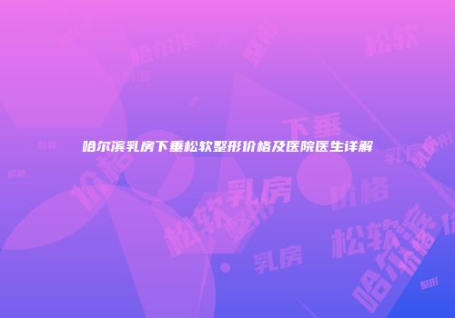 哈尔滨乳房下垂松软整形价格及医院医生详解