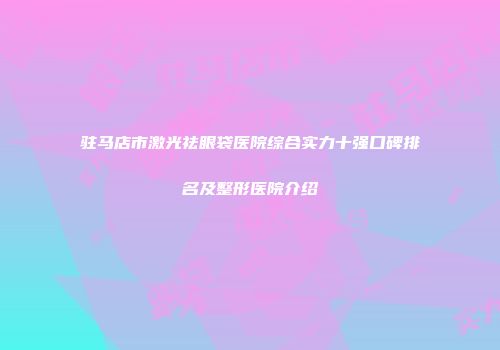 驻马店市激光祛眼袋医院综合实力十强口碑排名及整形医院介绍