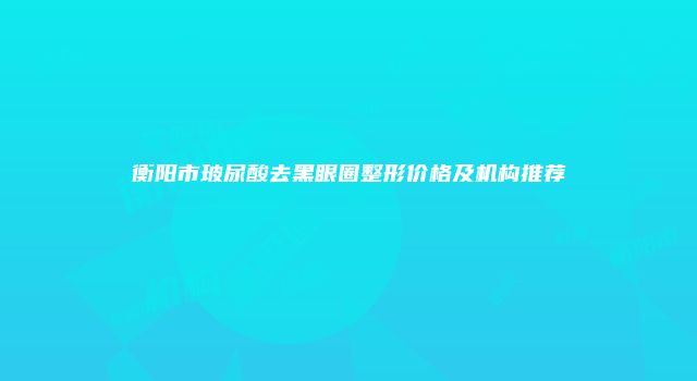 衡阳市玻尿酸去黑眼圈整形价格及机构推荐