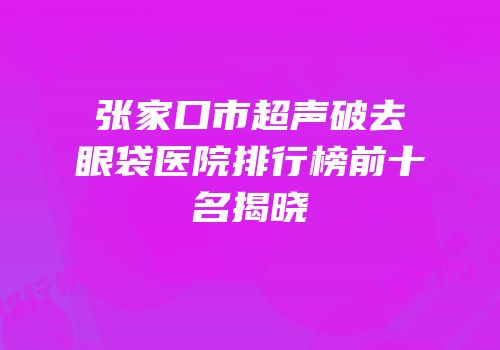张家口市超声破去眼袋医院排行榜前十名揭晓