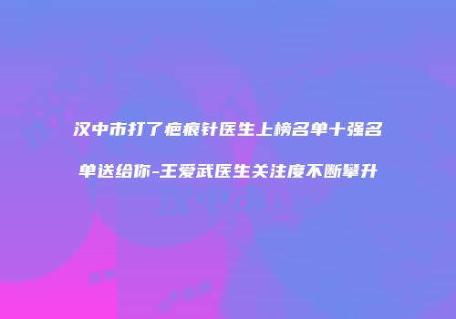 汉中市打了疤痕针医生上榜名单十强名单送给你-王爱武医生关注度不断攀升