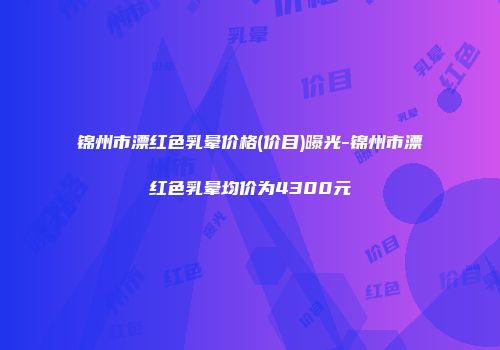 锦州市漂红色乳晕价格(价目)曝光-锦州市漂红色乳晕均价为4300元