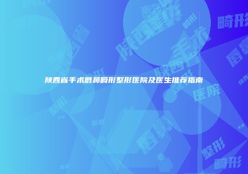 陕西省手术唇鼻畸形整形医院及医生推荐指南