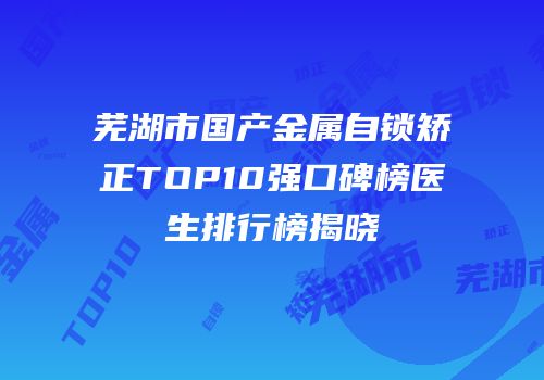 芜湖市国产金属自锁矫正TOP10强口碑榜医生排行榜揭晓