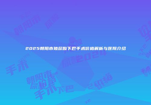 2025朝阳市玻尿酸下巴手术价格解析与医院介绍