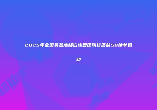 2025年全国鼻基底移位修复医院排名前50榜单揭晓
