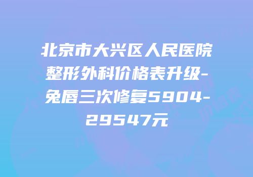 北京市大兴区人民医院整形外科价格表升级-兔唇三次修复5904-29547元