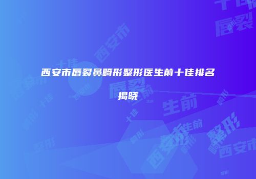 西安市唇裂鼻畸形整形医生前十佳排名揭晓