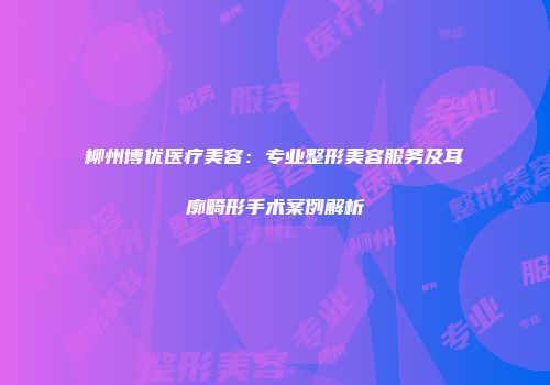 柳州博优医疗美容：专业整形美容服务及耳廓畸形手术案例解析
