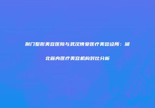荆门整形美容医院与武汉博爱医疗美容诊所：湖北省内医疗美容机构对比分析