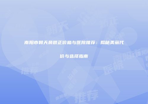 南阳市朝天鼻矫正价格与医院推荐：揭秘美丽代价与选择指南