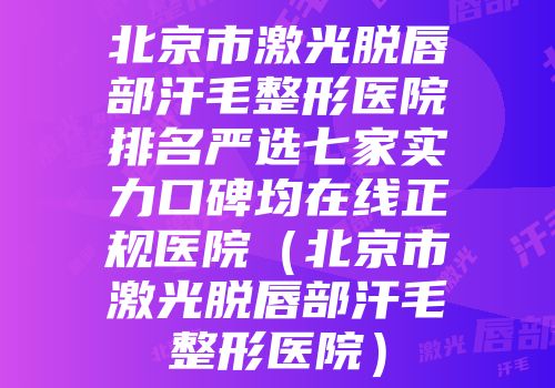 北京市激光脱唇部汗毛整形医院排名严选七家实力口碑均在线正规医院（北京市激光脱唇部汗毛整形医院）