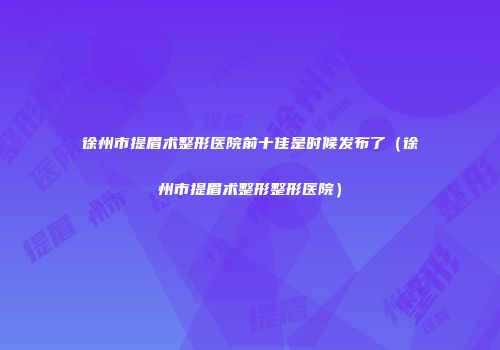 徐州市提眉术整形医院前十佳是时候发布了（徐州市提眉术整形整形医院）