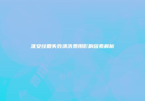 淮安纹眉失败清洗费用影响因素解析