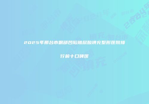 2025年邢台市眼部凹陷玻尿酸填充整形医院排行前十口碑医