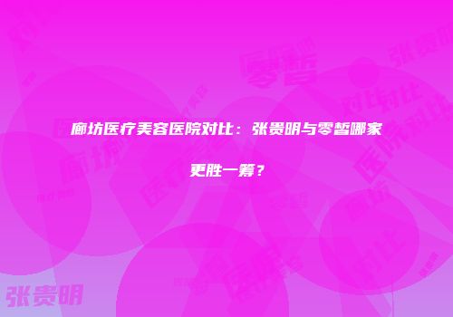 廊坊医疗美容医院对比：张贵明与零皙哪家更胜一筹？