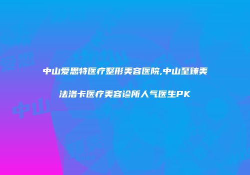 中山爱思特医疗整形美容医院,中山至臻美法洛卡医疗美容诊所人气医生PK