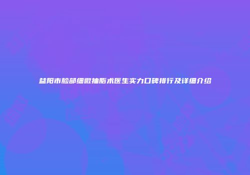 益阳市脸部细微抽脂术医生实力口碑排行及详细介绍