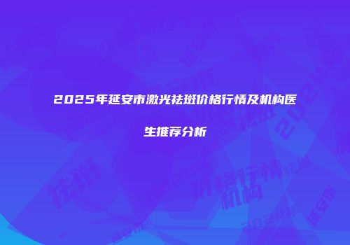2025年延安市激光祛斑价格行情及机构医生推荐分析