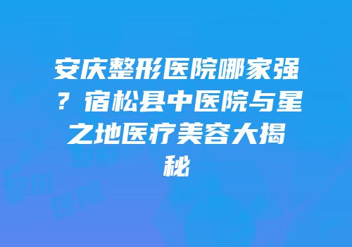 安庆整形医院哪家强？宿松县中医院与星之地医疗美容大揭秘