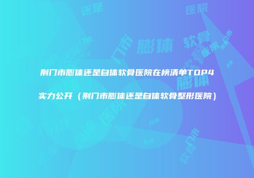 荆门市膨体还是自体软骨医院在榜清单TOP4实力公开（荆门市膨体还是自体软骨整形医院）