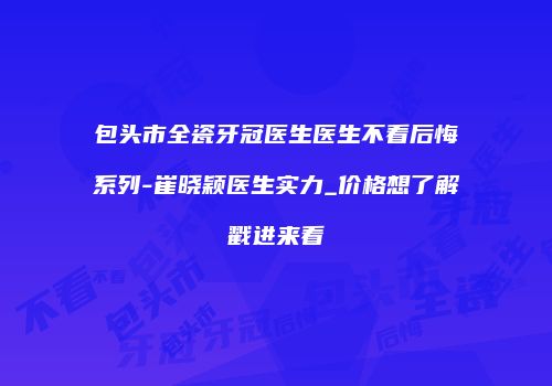 包头市全瓷牙冠医生医生不看后悔系列-崔晓颖医生实力_价格想了解戳进来看