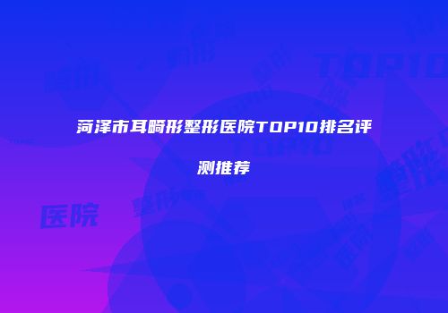 菏泽市耳畸形整形医院TOP10排名评测推荐
