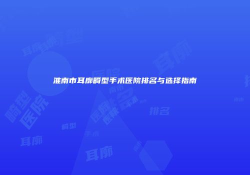 淮南市耳廓畸型手术医院排名与选择指南