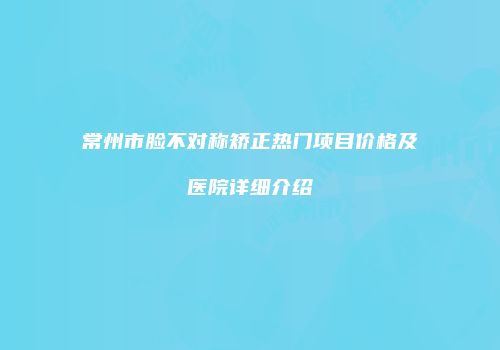 常州市脸不对称矫正热门项目价格及医院详细介绍