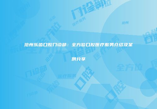 沧州乐齿口腔门诊部：全方位口腔医疗服务介绍及案例分享