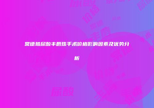 常德玻尿酸丰唇珠手术价格影响因素及优势分析