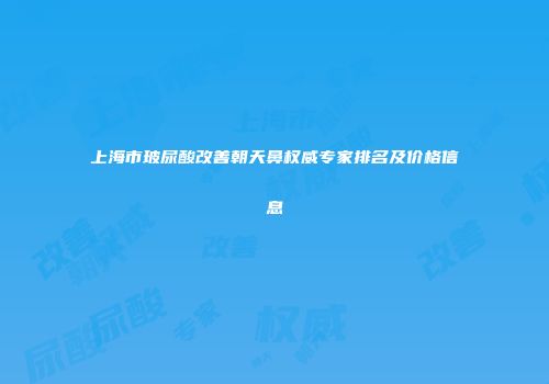 上海市玻尿酸改善朝天鼻权威专家排名及价格信息