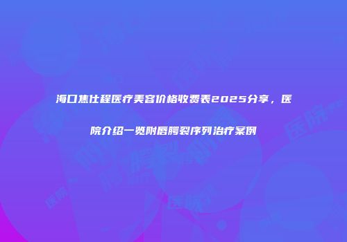 海口焦仕程医疗美容价格收费表2025分享，医院介绍一览附唇腭裂序列治疗案例