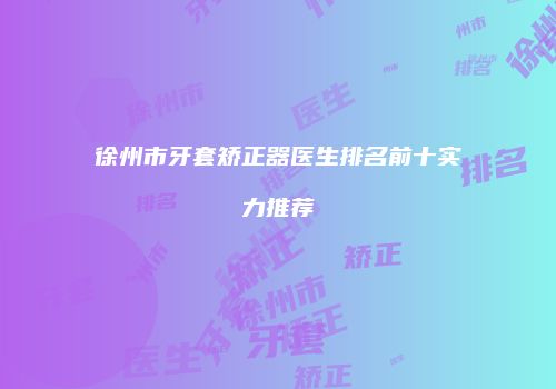 徐州市牙套矫正器医生排名前十实力推荐