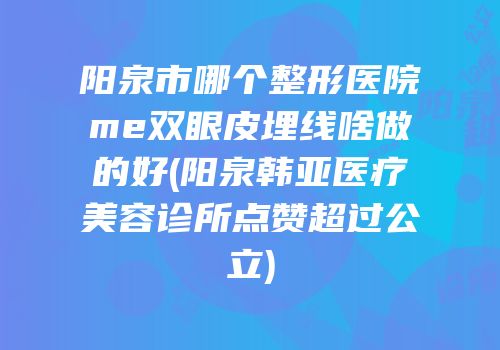 阳泉市哪个整形医院me双眼皮埋线啥做的好(阳泉韩亚医疗美容诊所点赞超过公立)