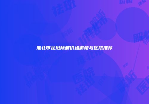 淮北市祛斑除皱价格解析与医院推荐