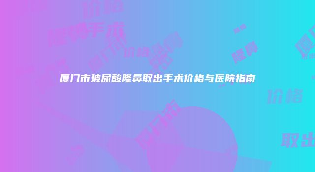 厦门市玻尿酸隆鼻取出手术价格与医院指南