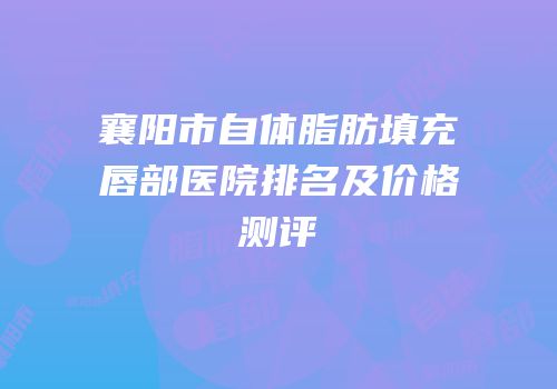 襄阳市自体脂肪填充唇部医院排名及价格测评