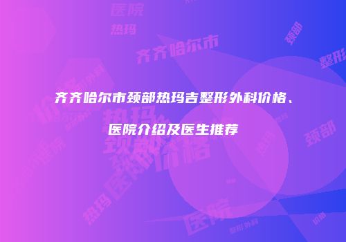 齐齐哈尔市颈部热玛吉整形外科价格、医院介绍及医生推荐