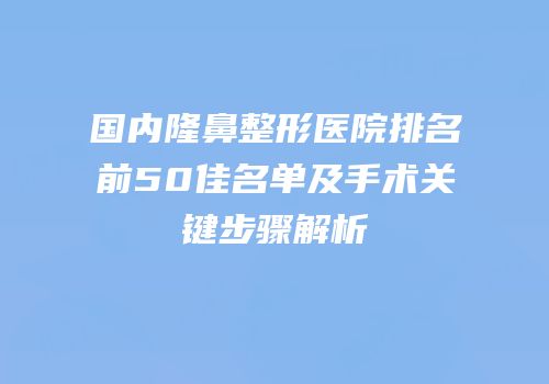 国内隆鼻整形医院排名前50佳名单及手术关键步骤解析
