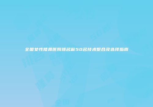 全国女性隆鼻医院排名前50名技术整合及选择指南